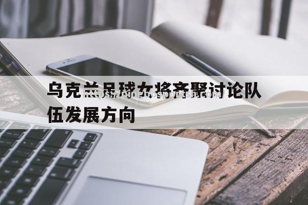 平博-乌克兰足球女将齐聚讨论队伍发展方向